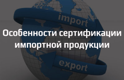 Особенности сертификации импортной продукции